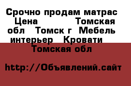 Срочно продам матрас › Цена ­ 6 000 - Томская обл., Томск г. Мебель, интерьер » Кровати   . Томская обл.